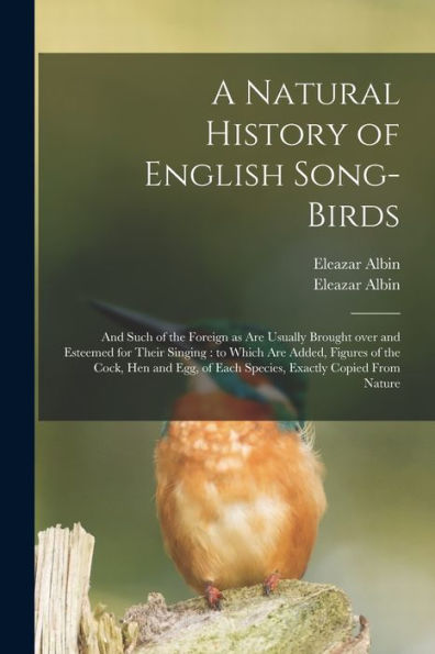 A Natural History Of English Song-Birds: And Such Of The Foreign As Are Usually Brought Over And Esteemed For Their Singing: To Which Are Added, ... Of Each Species, Exactly Copied From Nature