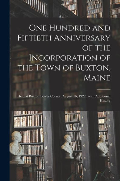 One Hundred And Fiftieth Anniversary Of The Incorporation Of The Town Of Buxton, Maine: Held At Buxton Lower Corner, August 16, 1922: With Additional History