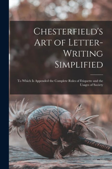 Chesterfield'S Art Of Letter-Writing Simplified: To Which Is Appended The Complete Rules Of Etiquette And The Usages Of Society