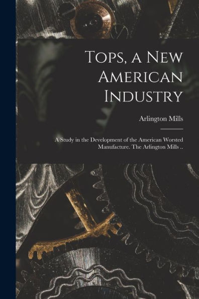 Tops, A New American Industry; A Study In The Development Of The American Worsted Manufacture. The Arlington Mills ..