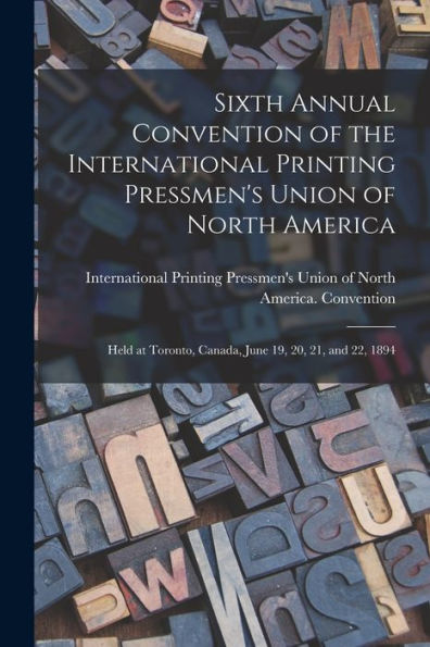 Sixth Annual Convention Of The International Printing Pressmen'S Union Of North America [Microform]: Held At Toronto, Canada, June 19, 20, 21, And 22, 1894