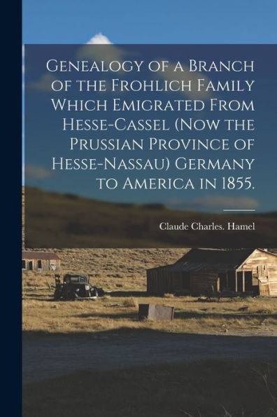 Genealogy Of A Branch Of The Frohlich Family Which Emigrated From Hesse-Cassel (Now The Prussian Province Of Hesse-Nassau) Germany To America In 1855.