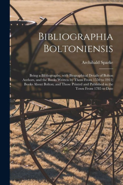 Bibliographia Boltoniensis: Being A Bibliography, With Biographical Details Of Bolton Authors, And The Books Written By Them From 1550 To 1912; Books ... And Published In The Town From 1785 To Date