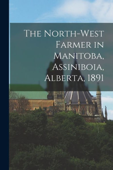 The North-West Farmer In Manitoba, Assiniboia, Alberta, 1891 [Microform]