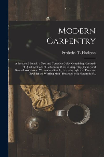 Modern Carpentry [Microform]: A Practical Manual: A New And Complete Guide Containing Hundreds Of Quick Methods Of Performing Work In Carpentry, ... That Does Not Bewilder The Working Man...