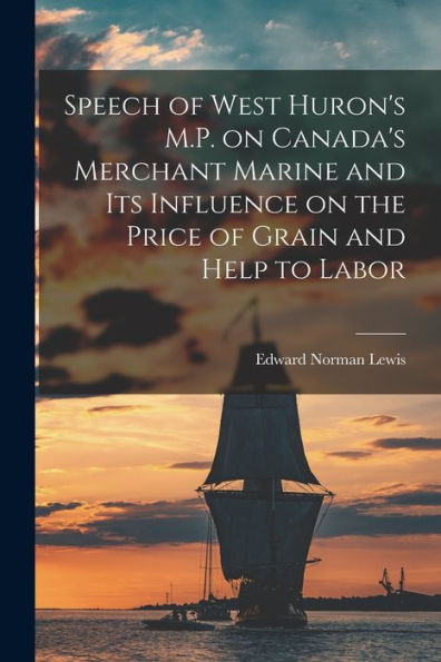 Speech Of West Huron'S M.P. On Canada'S Merchant Marine And Its Influence On The Price Of Grain And Help To Labor [Microform]