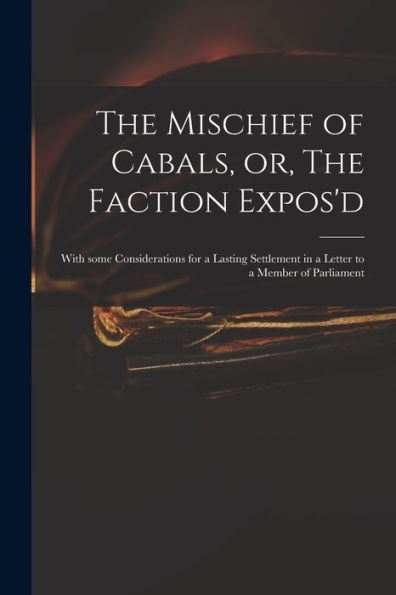 The Mischief Of Cabals, Or, The Faction Expos'D: With Some Considerations For A Lasting Settlement In A Letter To A Member Of Parliament