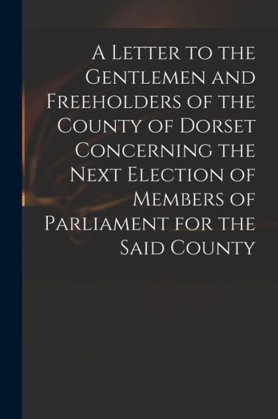 A Letter To The Gentlemen And Freeholders Of The County Of Dorset Concerning The Next Election Of Members Of Parliament For The Said County