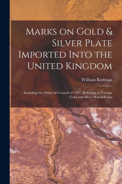 Marks On Gold & Silver Plate Imported Into The United Kingdom: Including The Order In Council Of 1907, Referring To Foreign Gold And Silver Watch-Cases