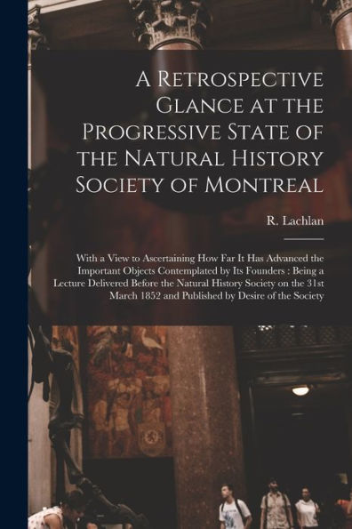 A Retrospective Glance At The Progressive State Of The Natural History Society Of Montreal [Microform]: With A View To Ascertaining How Far It Has ... Being A Lecture Delivered Before The...