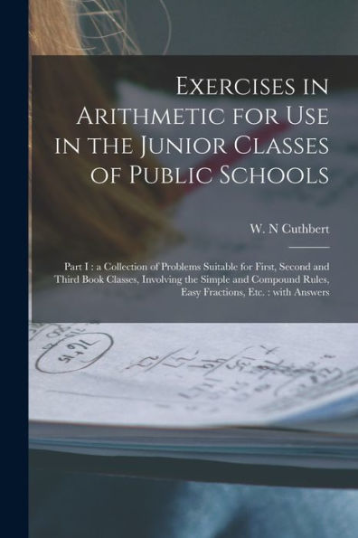 Exercises In Arithmetic For Use In The Junior Classes Of Public Schools [Microform]: Part I: A Collection Of Problems Suitable For First, Second And ... Rules, Easy Fractions, Etc.: With Answers