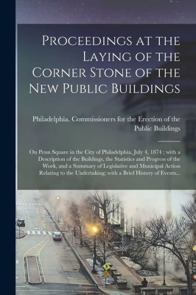 Proceedings At The Laying Of The Corner Stone Of The New Public Buildings: On Penn Square In The City Of Philadelphia, July 4, 1874; With A ... The Work, And A Summary Of Legislative And...