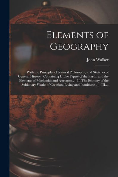 Elements Of Geography [Microform]: With The Principles Of Natural Philosophy, And Sketches Of General History: Containing I. The Figure Of The Earth, ... Of The Sublunary Works Of Creation, ...
