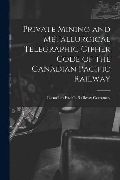 Private Mining And Metallurgical Telegraphic Cipher Code Of The Canadian Pacific Railway [Microform]