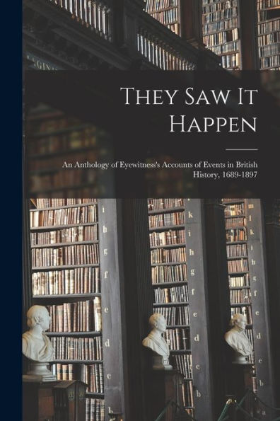 They Saw It Happen: An Anthology Of Eyewitness'S Accounts Of Events In British History, 1689-1897