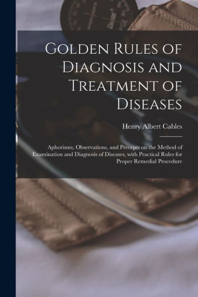 Golden Rules Of Diagnosis And Treatment Of Diseases; Aphorisms, Observations, And Precepts On The Method Of Examination And Diagnosis Of Diseases, With Practical Rules For Proper Remedial Procedure