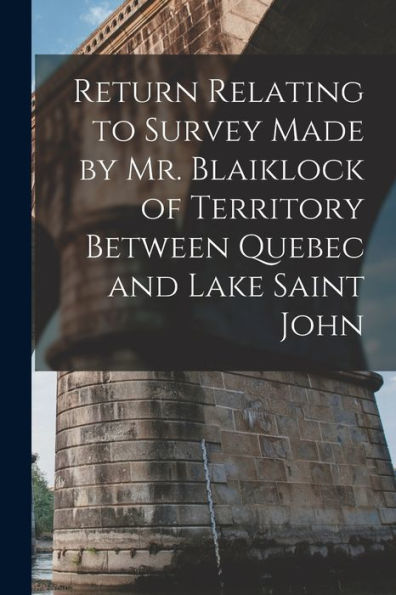 Return Relating To Survey Made By Mr. Blaiklock Of Territory Between Quebec And Lake Saint John [Microform]
