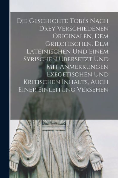 Die Geschichte Tobi'S Nach Drey Verschiedenen Originalen, Dem Griechischen, Dem Lateinischen Und Einem Syrischen Übersetzt Und Mit Anmerkungen ... Inhalts, Auch Einer Einleitung Versehen
