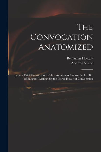 The Convocation Anatomized: Being A Brief Examination Of The Proceedings Against The Ld. Bp. Of Bangor'S Writings By The Lower House Of Convocation