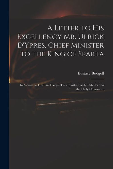 A Letter To His Excellency Mr. Ulrick D'Ypres, Chief Minister To The King Of Sparta: In Answer To His Excellency'S Two Epistles Lately Published In The Daily Courant ...