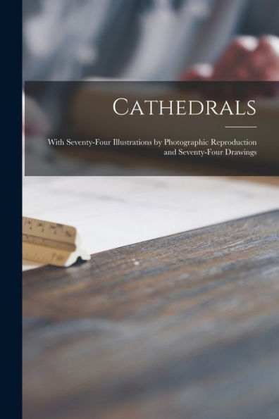 Cathedrals; With Seventy-Four Illustrations By Photographic Reproduction And Seventy-Four Drawings