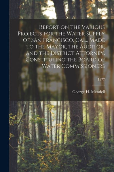 Report On The Various Projects For The Water Supply Of San Francisco, Cal., Made To The Mayor, The Auditor, And The District Attorney, Constituting The Board Of Water Commissioners; 1877