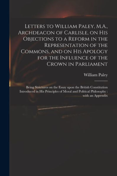 Letters To William Paley, M.A., Archdeacon Of Carlisle, On His Objections To A Reform In The Representation Of The Commons, And On His Apology For The ... On The Essay Upon The British Constitution...