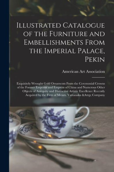 Illustrated Catalogue Of The Furniture And Embellishments From The Imperial Palace, Pekin: Exquisitely Wrought Gold Ornaments From The Ceremonial ... Other Objects Of Antiquity And Distinctive...