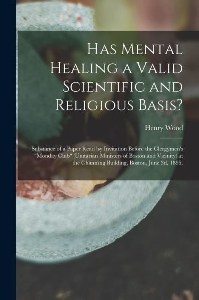 Has Mental Healing A Valid Scientific And Religious Basis?: Substance Of A Paper Read By Invitation Before The Clergymen'S "Monday Club" (Unitarian ... The Channing Building, Boston, June 3D, 1895. Henry 1834-1909 Wood