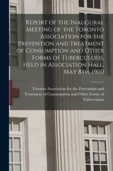 Report Of The Inaugural Meeting Of The Toronto Association For The Prevention And Treatment Of Consumption And Other Forms Of Tuberculosis, Held In Association Hall, May 8Th, 1900 [Microform]