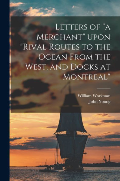 Letters Of "A Merchant" Upon "Rival Routes To The Ocean From The West, And Docks At Montreal" [Microform] William Workman