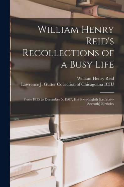 William Henry Reid'S Recollections Of A Busy Life: From 1855 To December 5, 1907, His Sixty-Eighth [I.E. Sixty-Seventh] Birthday
