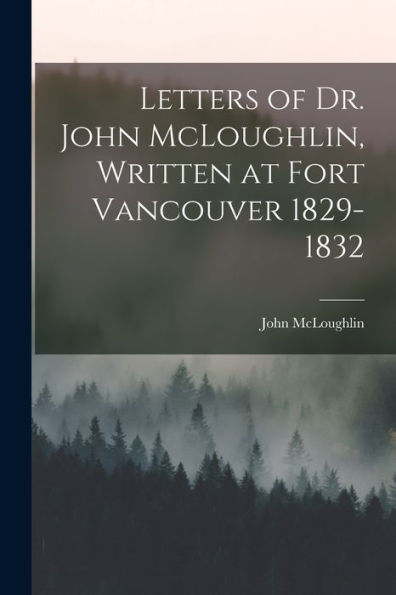 Letters Of Dr. John Mcloughlin, Written At Fort Vancouver 1829-1832