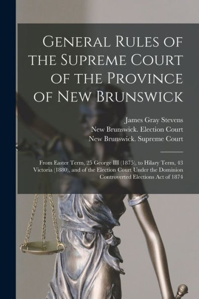 General Rules Of The Supreme Court Of The Province Of New Brunswick [Microform]: From Easter Term, 25 George Iii (1875), To Hilary Term, 43 Victoria ... Dominion Controverted Elections Act Of 1874