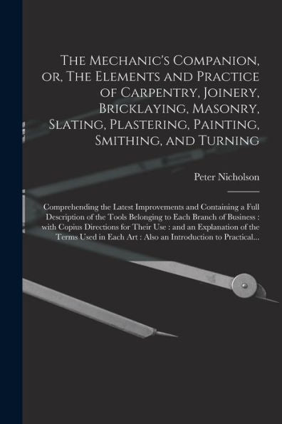 The Mechanic'S Companion, Or, The Elements And Practice Of Carpentry, Joinery, Bricklaying, Masonry, Slating, Plastering, Painting, Smithing, And ... A Full Description Of The Tools Belonging...