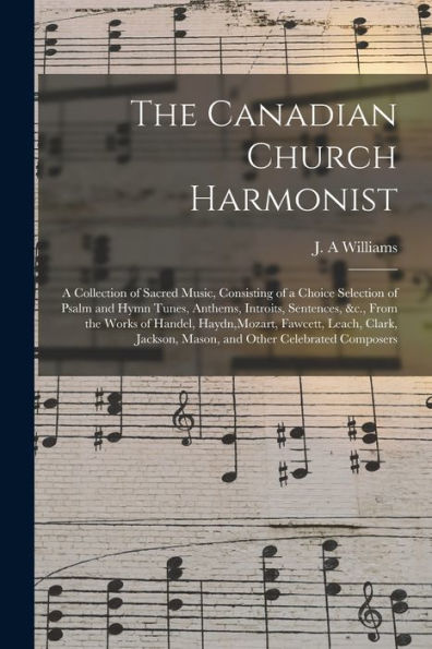 The Canadian Church Harmonist [Microform]: A Collection Of Sacred Music, Consisting Of A Choice Selection Of Psalm And Hymn Tunes, Anthems, Introits, ... Fawcett, Leach, Clark, Jackson, Mason, And...
