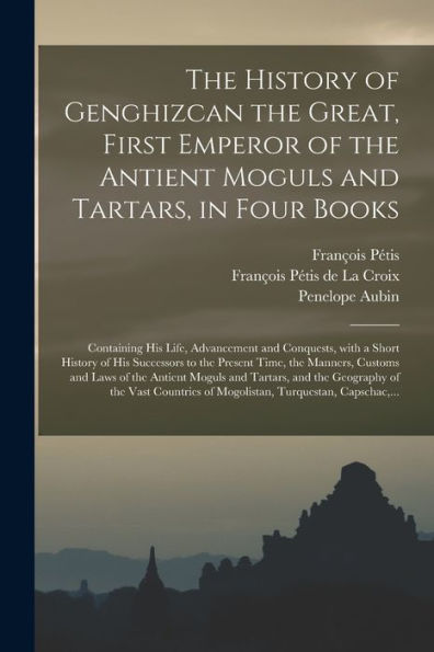 The History Of Genghizcan The Great, First Emperor Of The Antient Moguls And Tartars, In Four Books: Containing His Life, Advancement And Conquests, ... Time, The Manners, Customs And Laws Of The...