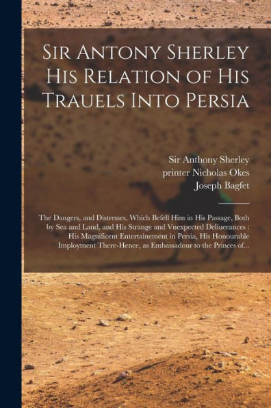 Sir Antony Sherley His Relation Of His Trauels Into Persia: The Dangers, And Distresses, Which Befell Him In His Passage, Both By Sea And Land, And ... Entertainement In Persia, His Honourable...