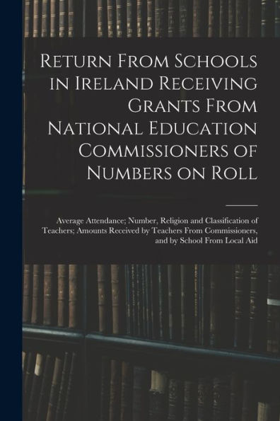 Return From Schools In Ireland Receiving Grants From National Education Commissioners Of Numbers On Roll; Average Attendance; Number, Religion And ... Commissioners, And By School From Local Aid