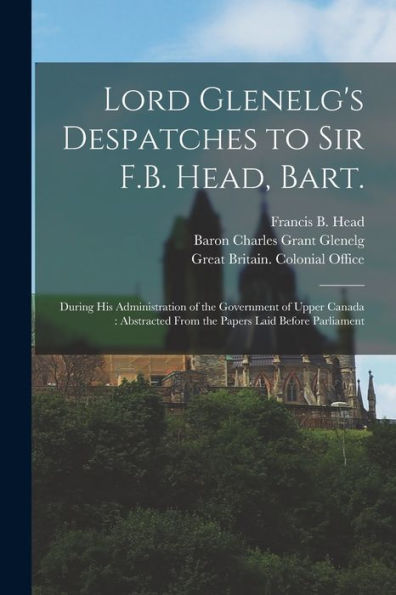 Lord Glenelg'S Despatches To Sir F.B. Head, Bart. [Microform]: During His Administration Of The Government Of Upper Canada: Abstracted From The Papers Laid Before Parliament