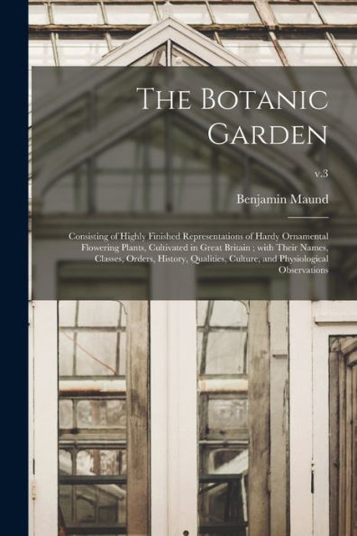 The Botanic Garden: Consisting Of Highly Finished Representations Of Hardy Ornamental Flowering Plants, Cultivated In Great Britain; With Their Names, ... Culture, And Physiological Observations; V.3