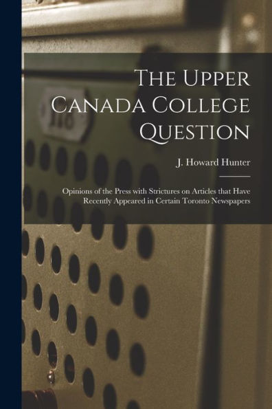 The Upper Canada College Question [Microform]: Opinions Of The Press With Strictures On Articles That Have Recently Appeared In Certain Toronto Newspapers