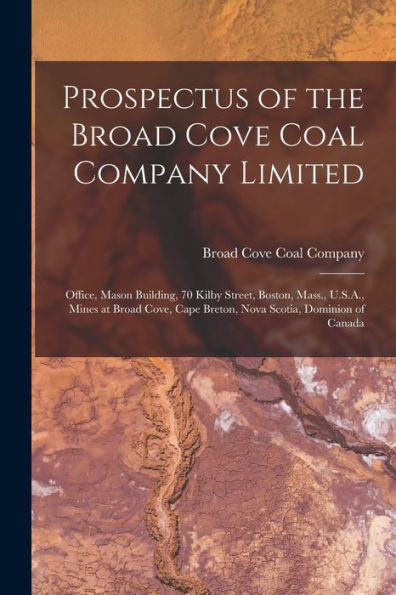 Prospectus Of The Broad Cove Coal Company Limited [Microform]: Office, Mason Building, 70 Kilby Street, Boston, Mass., U.S.A., Mines At Broad Cove, Cape Breton, Nova Scotia, Dominion Of Canada