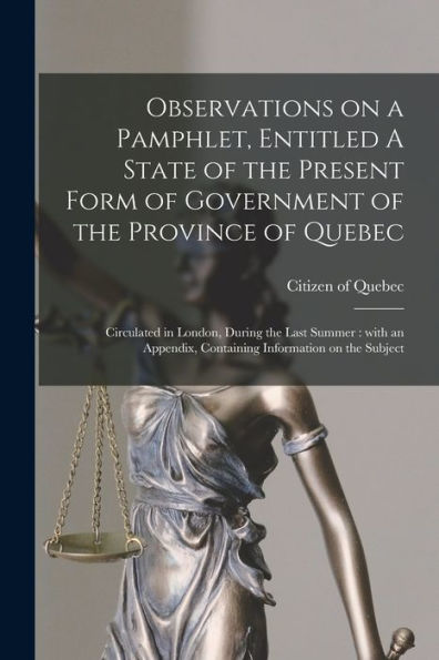 Observations On A Pamphlet, Entitled A State Of The Present Form Of Government Of The Province Of Quebec; Circulated In London, During The Last Summer ... Containing Information On The Subject