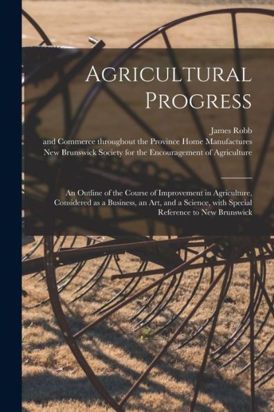 Agricultural Progress [Microform]: An Outline Of The Course Of Improvement In Agriculture, Considered As A Business, An Art, And A Science, With Special Reference To New Brunswick