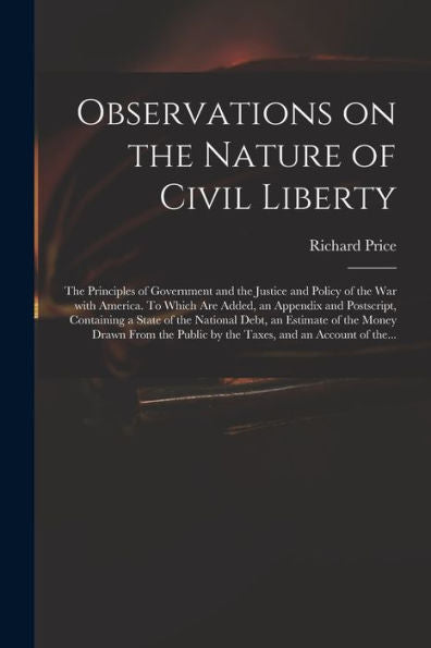 Observations On The Nature Of Civil Liberty: The Principles Of Government And The Justice And Policy Of The War With America. To Which Are Added, An ... Debt, An Estimate Of The Money Drawn From...