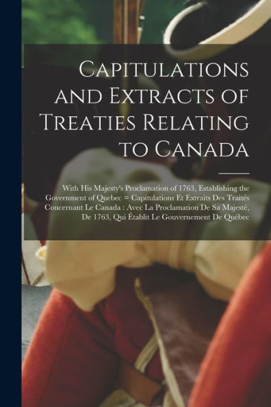 Capitulations And Extracts Of Treaties Relating To Canada: With His Majesty'S Proclamation Of 1763, Establishing The Government Of Quebec = ... Proclamation De Sa Majesté, De 1763, Qui...