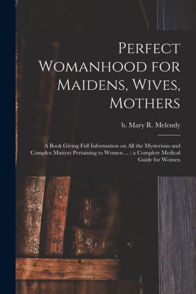 Perfect Womanhood For Maidens, Wives, Mothers [Microform]: A Book Giving Full Information On All The Mysterious And Complex Matters Pertaining To Women ...: A Complete Medical Guide For Women