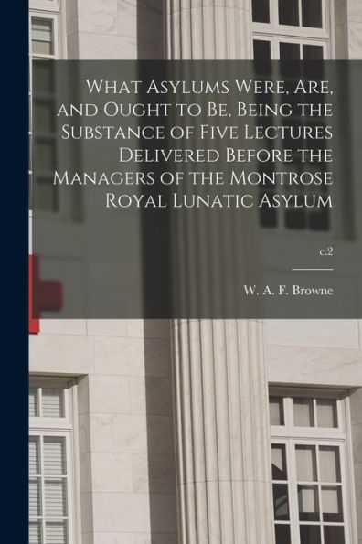 What Asylums Were, Are, And Ought To Be, Being The Substance Of Five Lectures Delivered Before The Managers Of The Montrose Royal Lunatic Asylum; C.2