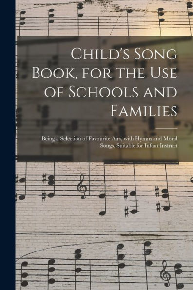 Child'S Song Book, For The Use Of Schools And Families: Being A Selection Of Favourite Airs, With Hymns And Moral Songs, Suitable For Infant Instruct